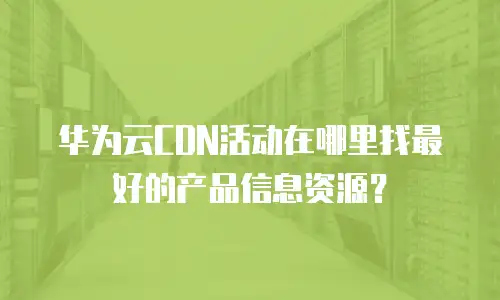 华为云CDN活动在哪里找最好的产品信息资源？