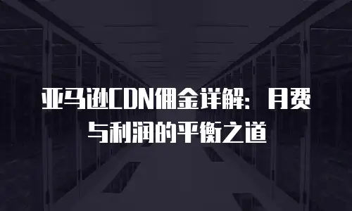 亚马逊CDN佣金详解：月费与利润的平衡之道