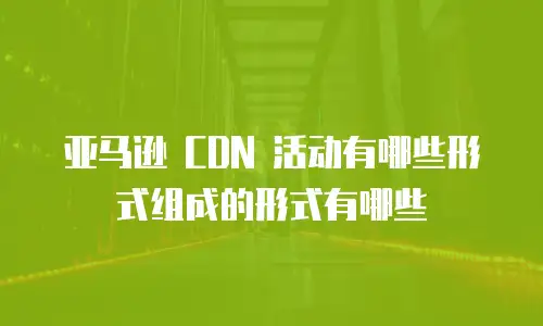 亚马逊 CDN 活动有哪些形式组成的形式有哪些