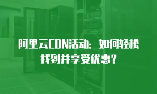 阿里云CDN活动：如何轻松找到并享受优惠？
