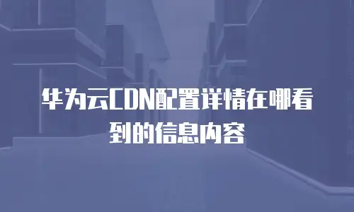 华为云CDN配置详情在哪看到的信息内容