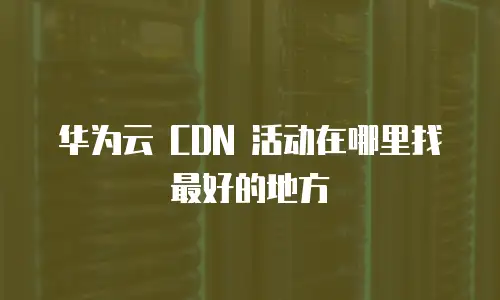 华为云 CDN 活动在哪里找最好的地方