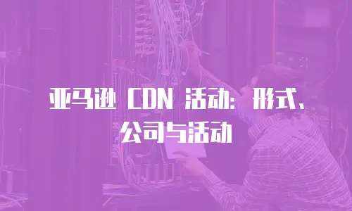亚马逊 CDN 活动：形式、公司与活动