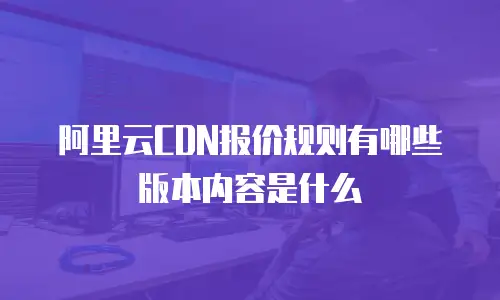 阿里云CDN报价规则有哪些版本内容是什么