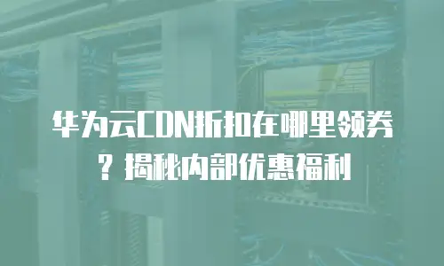 华为云CDN折扣在哪里领券？揭秘内部优惠福利