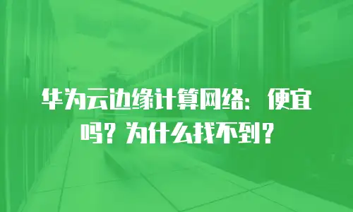 华为云边缘计算网络：便宜吗？为什么找不到？