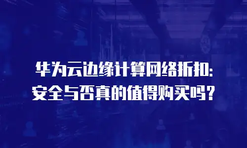 华为云边缘计算网络折扣：安全与否真的值得购买吗？