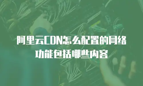 阿里云CDN怎么配置的网络功能包括哪些内容