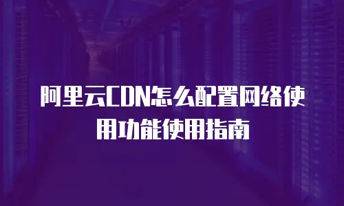 阿里云CDN怎么配置网络使用功能使用指南