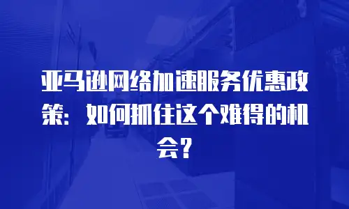 亚马逊网络加速服务优惠政策：如何抓住这个难得的机会？