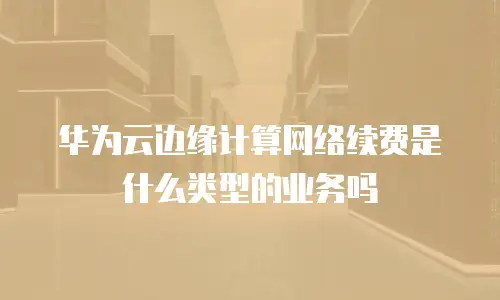 华为云边缘计算网络续费是什么类型的业务吗