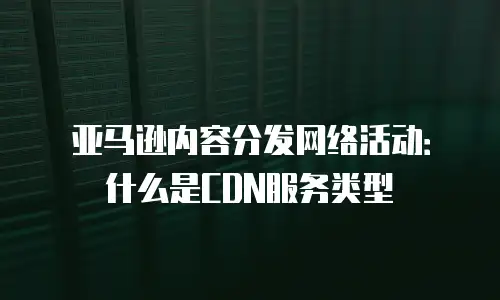 亚马逊内容分发网络活动：什么是CDN服务类型