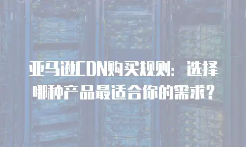 亚马逊CDN购买规则：选择哪种产品最适合你的需求？