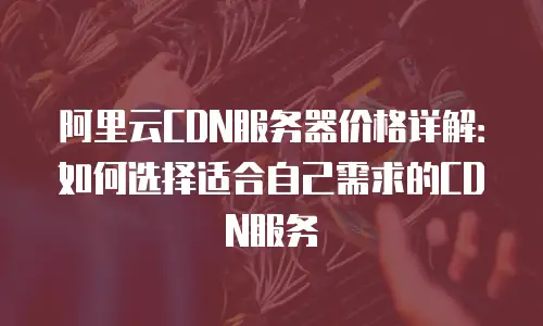 阿里云CDN服务器价格详解：如何选择适合自己需求的CDN服务