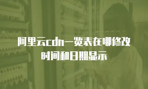 阿里云cdn一览表在哪修改时间和日期显示