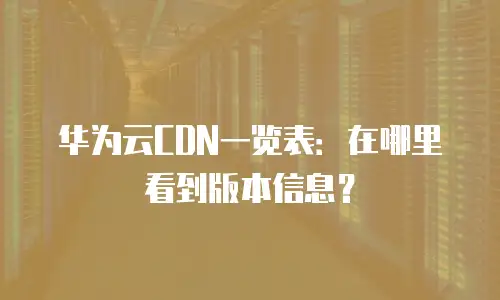 华为云CDN一览表：在哪里看到版本信息？