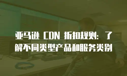亚马逊 CDN 折扣规则：了解不同类型产品和服务类别