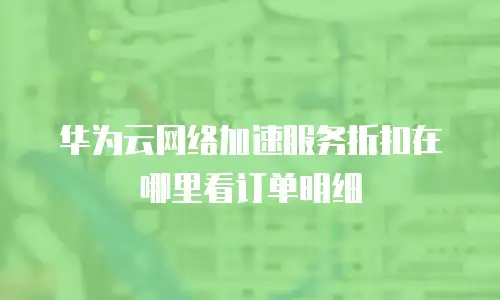 华为云网络加速服务折扣在哪里看订单明细