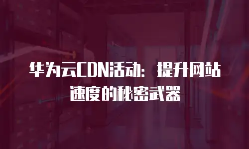 华为云CDN活动：提升网站速度的秘密武器