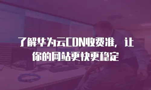 了解华为云CDN收费准，让你的网站更快更稳定