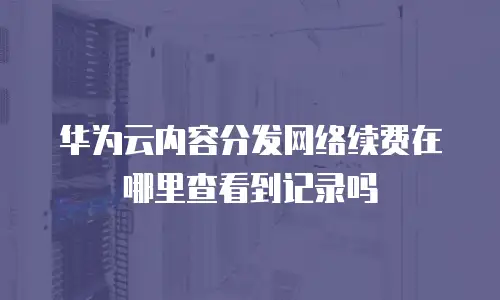 华为云内容分发网络续费在哪里查看到记录吗