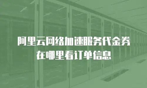 阿里云网络加速服务代金券在哪里看订单信息