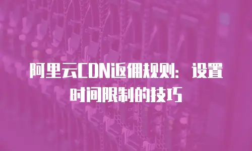 阿里云CDN返佣规则：设置时间限制的技巧