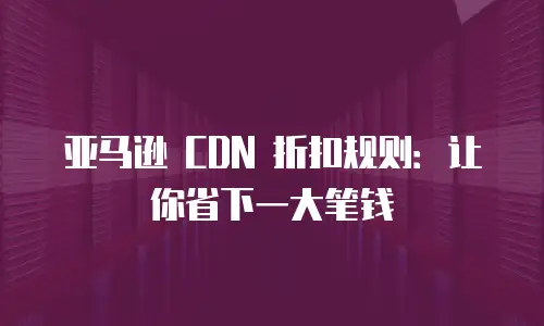 亚马逊 CDN 折扣规则：让你省下一大笔钱