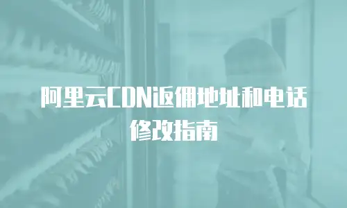阿里云CDN返佣地址和电话修改指南