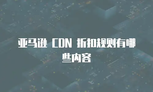 亚马逊 CDN 折扣规则有哪些内容
