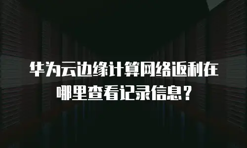 华为云边缘计算网络返利在哪里查看记录信息？