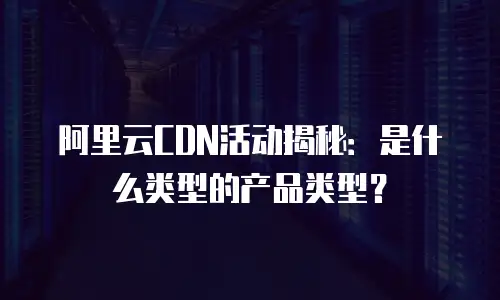 阿里云CDN活动揭秘：是什么类型的产品类型？