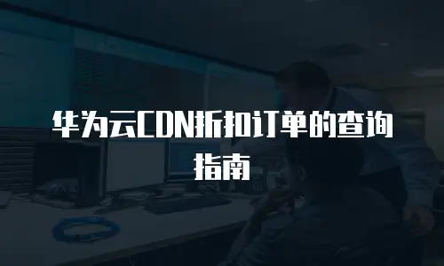 华为云CDN折扣订单的查询指南