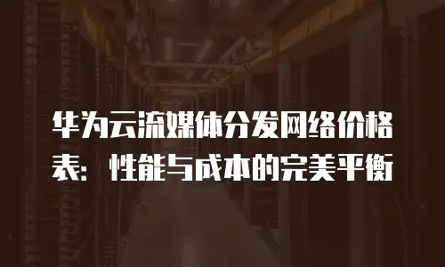 华为云流媒体分发网络价格表：性能与成本的完美平衡