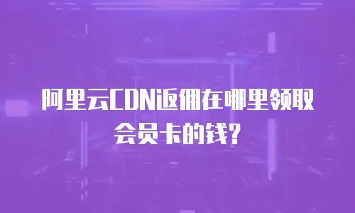 阿里云CDN返佣在哪里领取会员卡的钱？