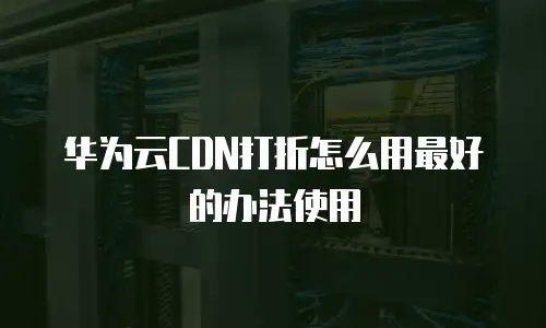 华为云CDN打折怎么用最好的办法使用