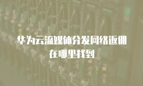 华为云流媒体分发网络返佣在哪里找到