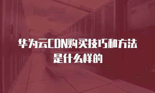 华为云CDN购买技巧和方法是什么样的