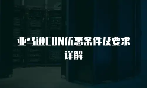 亚马逊CDN优惠条件及要求详解