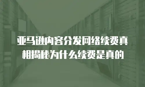  亚马逊内容分发网络续费真相揭秘为什么续费是真的