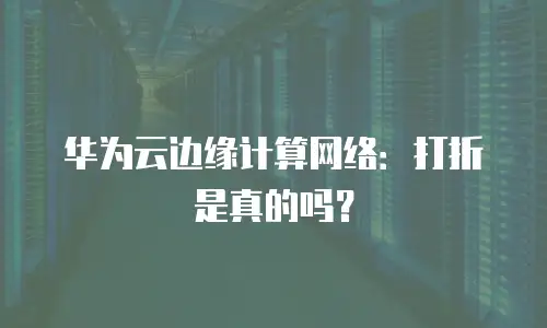 华为云边缘计算网络：打折是真的吗？