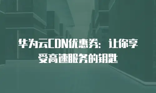 华为云CDN优惠券：让你享受高速服务的钥匙