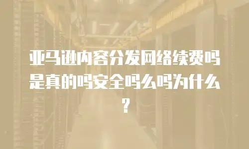 亚马逊内容分发网络续费吗是真的吗安全吗么吗为什么？