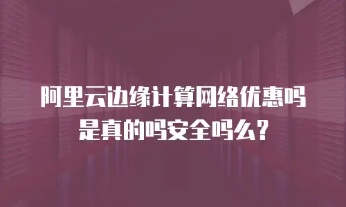 阿里云边缘计算网络优惠吗是真的吗安全吗么？
