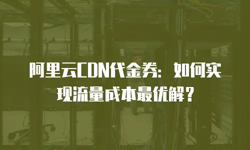 阿里云CDN代金券：如何实现流量成本最优解？