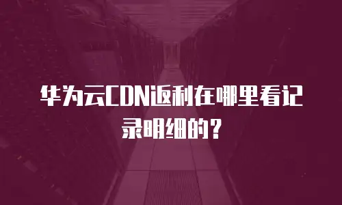 华为云CDN返利在哪里看记录明细的？