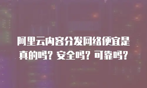 阿里云内容分发网络便宜是真的吗？安全吗？可靠吗？
