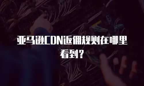 亚马逊CDN返佣规则在哪里看到？