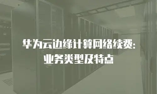 华为云边缘计算网络续费：业务类型及特点