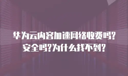 华为云内容加速网络收费吗?安全吗?为什么找不到?